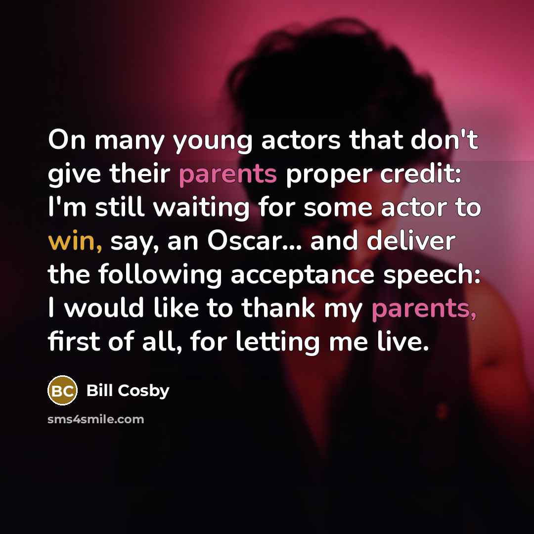 “On many young actors that don't give their parents proper credit: I'm still waiting for some actor to win, say, an Oscar... and deliver the following acceptance speech: I would like to thank my parents, first of all, for letting me live.” quote by Bill Cosby