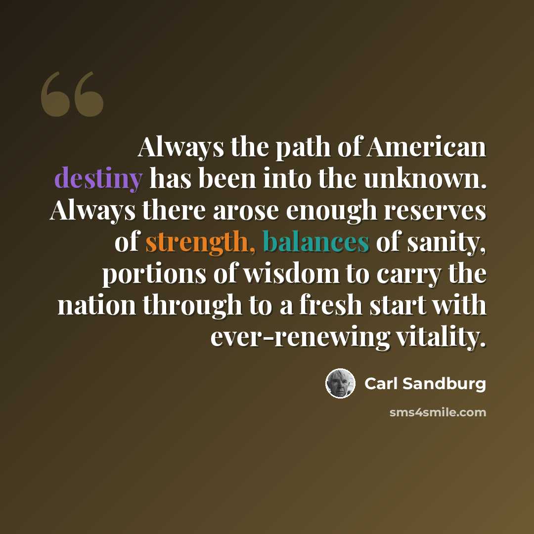 “Always the path of American destiny has been into the unknown. Always there arose enough reserves of strength, balances of sanity, portions of wisdom to carry the nation through to a fresh start with ever-renewing vitality.” quote by Carl Sandburg