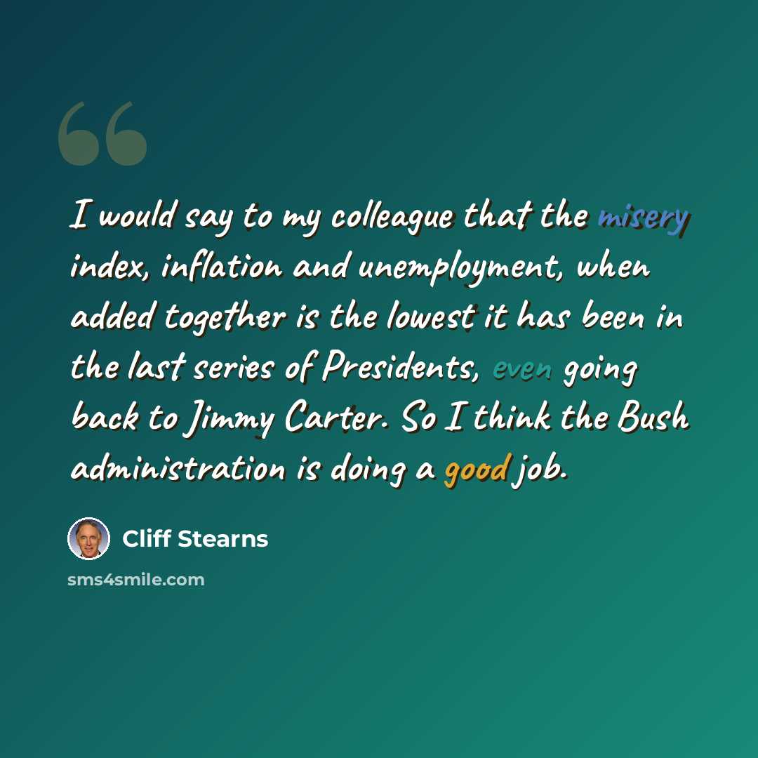 “I would say to my colleague that the misery index, inflation and unemployment, when added together is the lowest it has been in the last series of Presidents, even going back to Jimmy Carter. So I think the Bush administration is doing a good job.” quote by Cliff Stearns