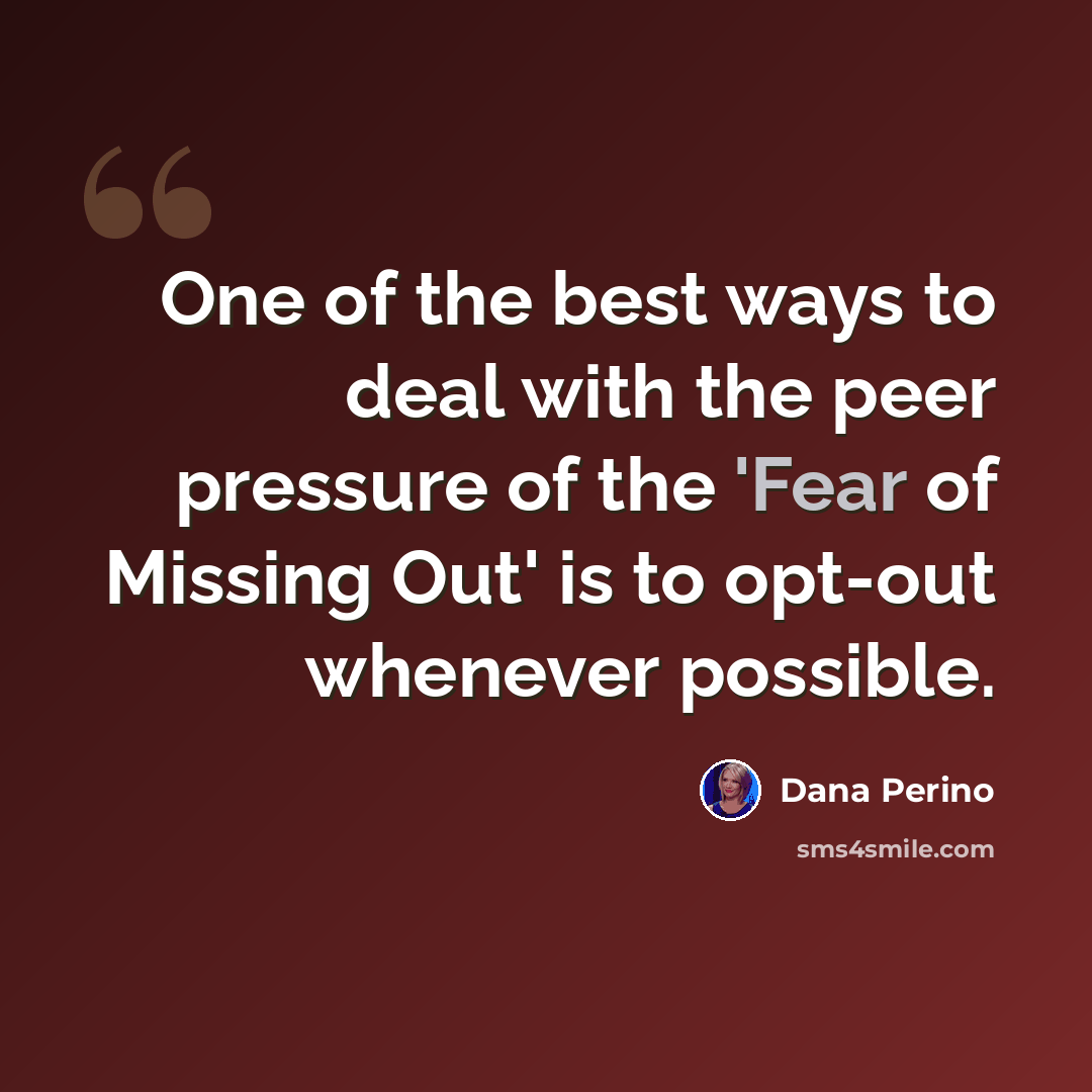“One of the best ways to deal with the peer pressure of the 'Fear of Missing Out' is to opt-out whenever possible.” quote by Dana Perino