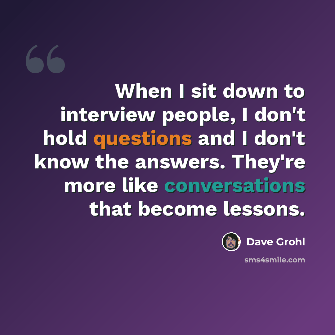 “When I sit down to interview people, I don't hold questions and I don't know the answers. They're more like conversations that become lessons.” quote by Dave Grohl
