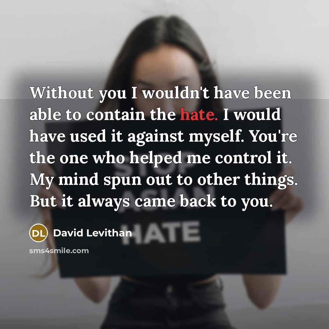 “Without you I wouldn't have been able to contain the hate. I would have used it against myself. You're the one who helped me control it. My mind spun out to other things. But it always came back to you.” quote by David Levithan