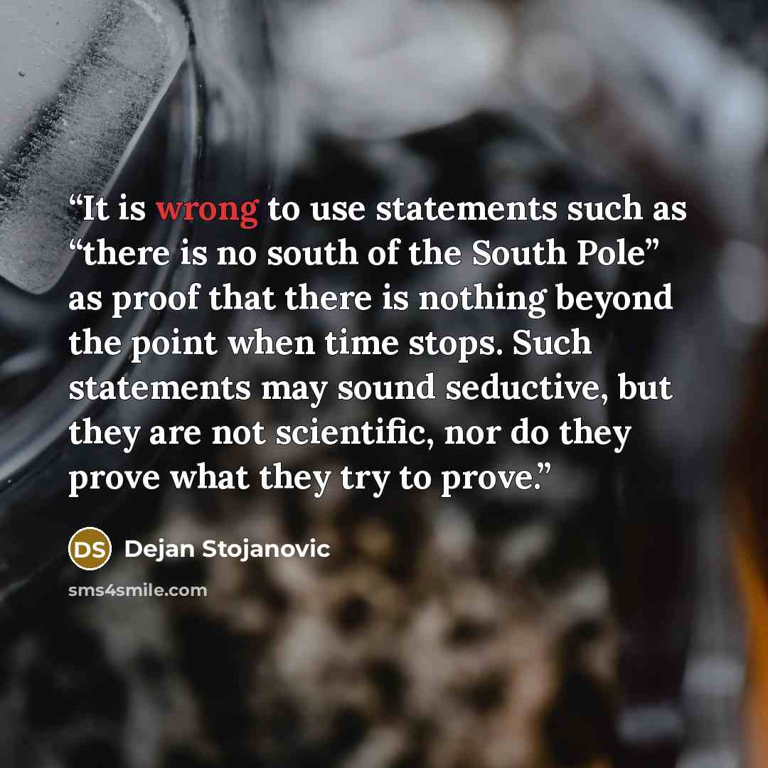 “It is wrong to use statements such as “there is no south of the South Pole” as proof that there is nothing beyond the point when time stops. Such statements may sound seductive, but they are not scientific, nor do they prove what they try to prove.” quote by Dejan Stojanovic