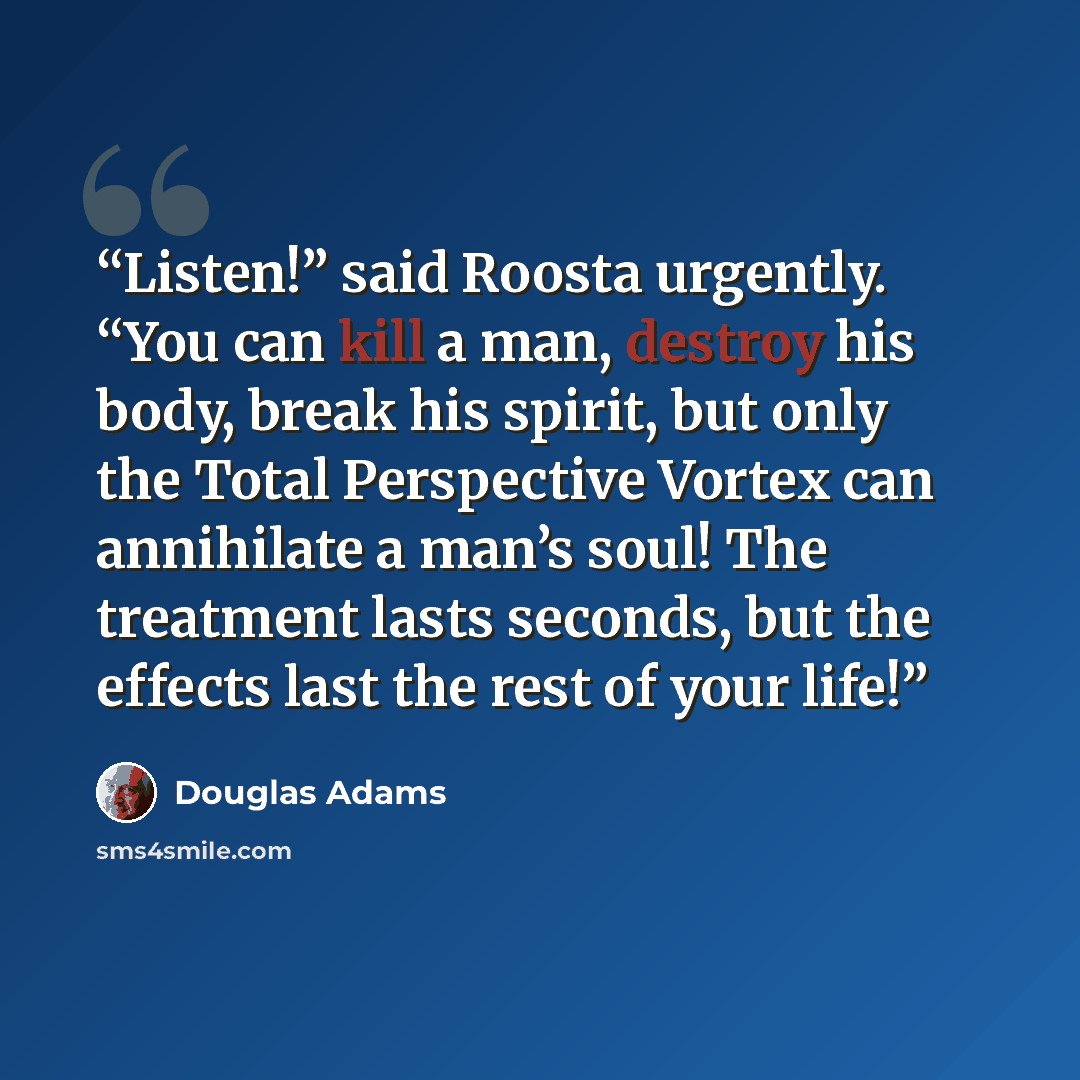 “Listen!” said Roosta urgently. “You can kill a man, destroy his body, break his spirit, but only the Total Perspective Vortex can annihilate a man’s soul! The treatment lasts seconds, but the effects last the rest of your life!” quote by Douglas Adams