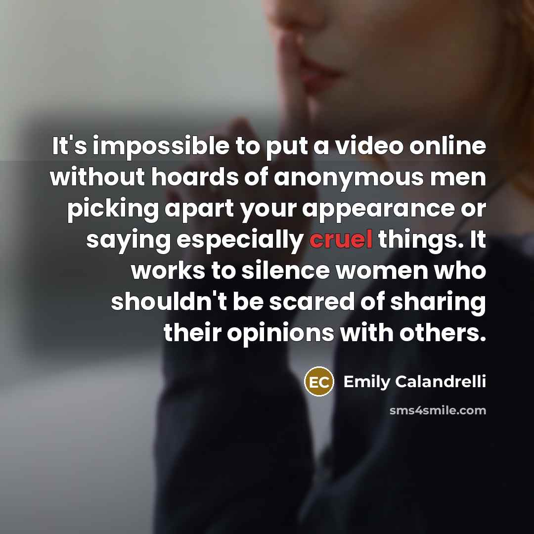 “It's impossible to put a video online without hoards of anonymous men picking apart your appearance or saying especially cruel things. It works to silence women who shouldn't be scared of sharing their opinions with others.” quote by Emily Calandrelli