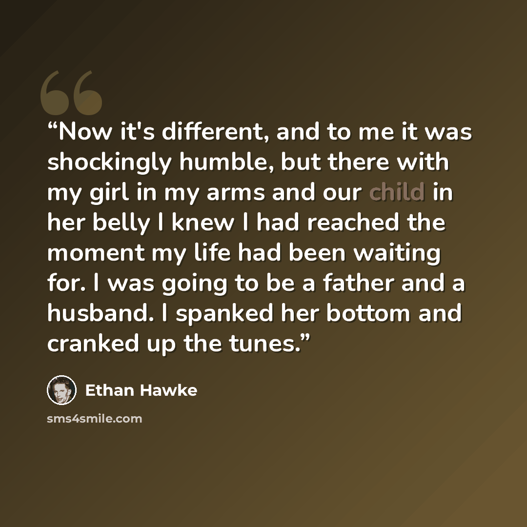 “Now it's different, and to me it was shockingly humble, but there with my girl in my arms and our child in her belly I knew I had reached the moment my life had been waiting for. I was going to be a father and a husband. I spanked her bottom and cranked up the tunes.” quote by Ethan Hawke