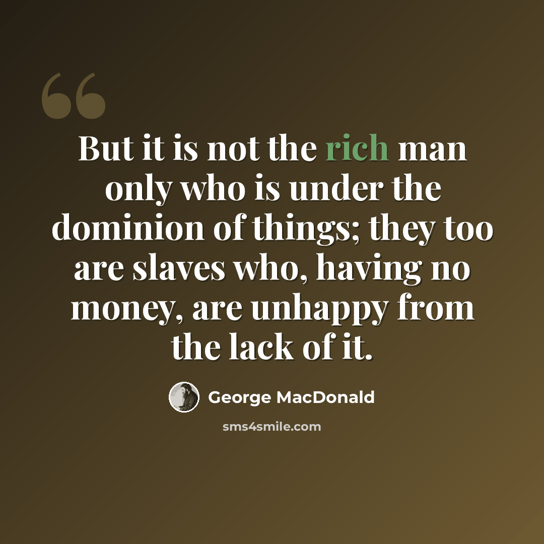 “But it is not the rich man only who is under the dominion of things; they too are slaves who, having no money, are unhappy from the lack of it.” quote by George MacDonald