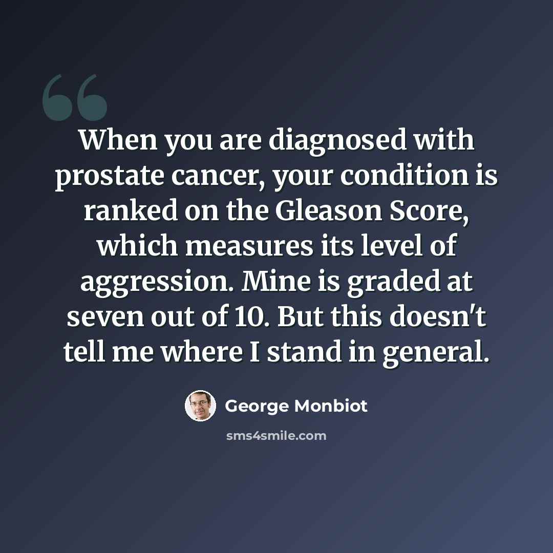 “When you are diagnosed with prostate cancer, your condition is ranked on the Gleason Score, which measures its level of aggression. Mine is graded at seven out of 10. But this doesn't tell me where I stand in general.” quote by George Monbiot