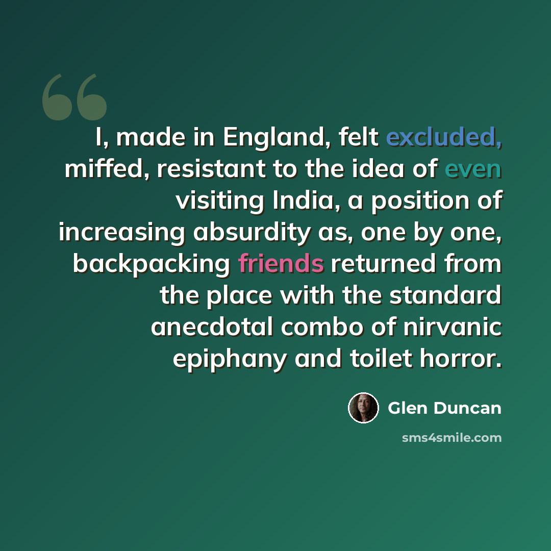 “I, made in England, felt excluded, miffed, resistant to the idea of even visiting India, a position of increasing absurdity as, one by one, backpacking friends returned from the place with the standard anecdotal combo of nirvanic epiphany and toilet horror.” quote by Glen Duncan