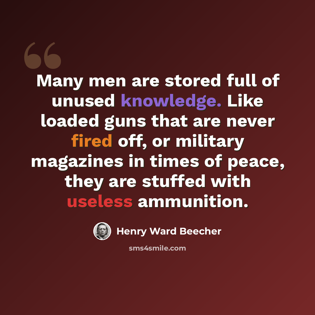 “Many men are stored full of unused knowledge. Like loaded guns that are never fired off, or military magazines in times of peace, they are stuffed with useless ammunition.” quote by Henry Ward Beecher