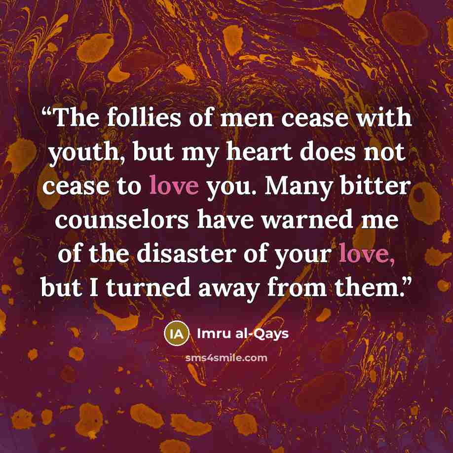 “The follies of men cease with youth, but my heart does not cease to love you. Many bitter counselors have warned me of the disaster of your love, but I turned away from them.” quote by Imru al-Qays