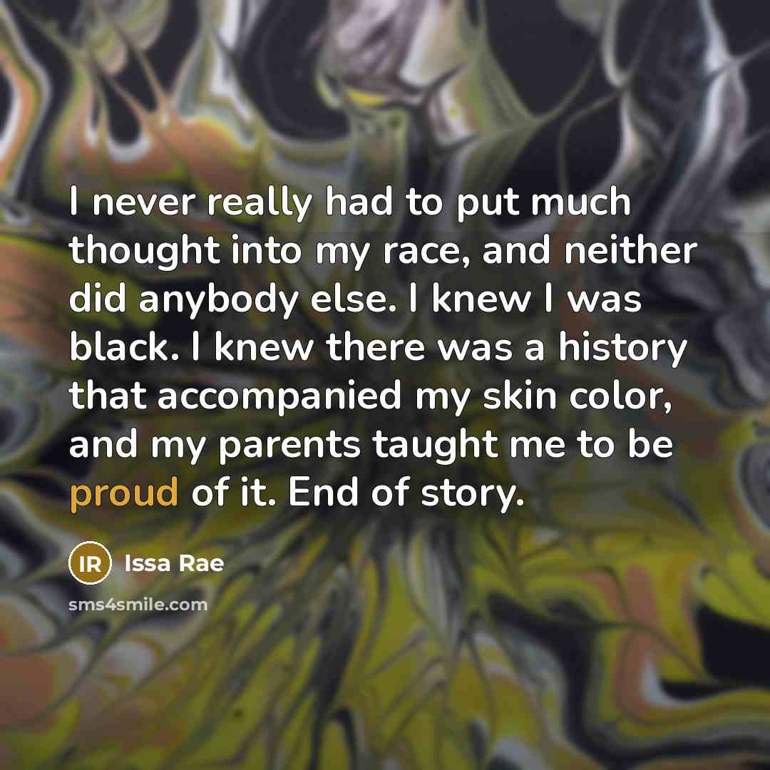 “I never really had to put much thought into my race, and neither did anybody else. I knew I was black. I knew there was a history that accompanied my skin color, and my parents taught me to be proud of it. End of story.” quote by Issa Rae