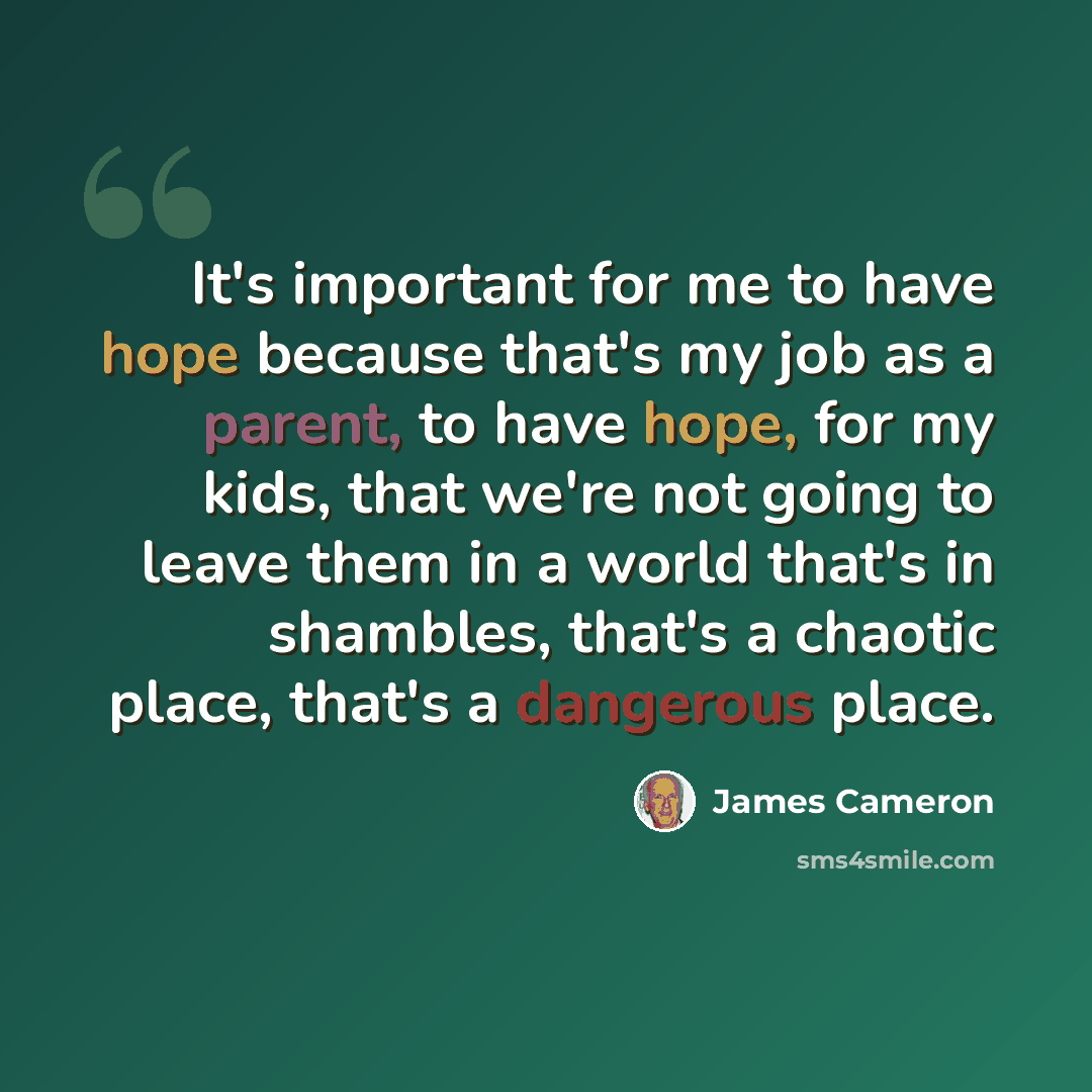 “It's important for me to have hope because that's my job as a parent, to have hope, for my kids, that we're not going to leave them in a world that's in shambles, that's a chaotic place, that's a dangerous place.” quote by James Cameron