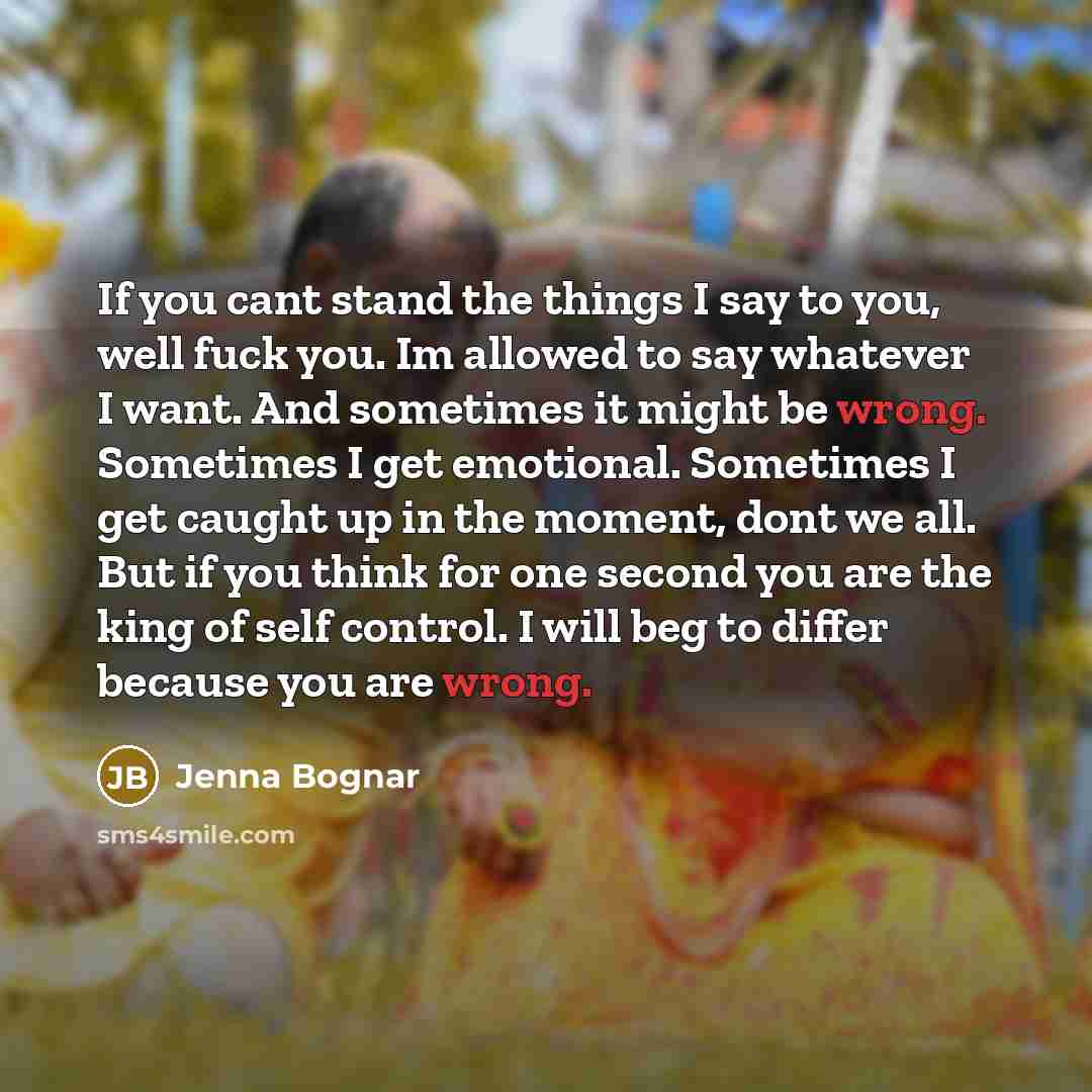 “If you cant stand the things I say to you, well fuck you. Im allowed to say whatever I want. And sometimes it might be wrong. Sometimes I get emotional. Sometimes I get caught up in the moment, dont we all. But if you think for one second you are the king of self control. I will beg to differ…” quote by Jenna Bognar