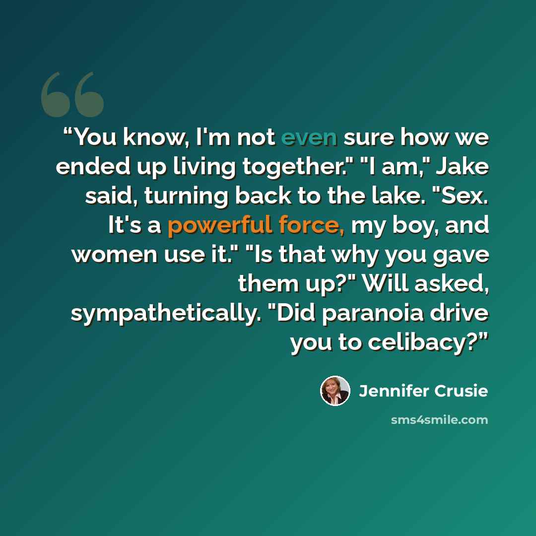 “You know, I'm not even sure how we ended up living together." "I am," Jake said, turning back to the lake. "Sex. It's a powerful force, my boy, and women use it." "Is that why you gave them up?" Will asked, sympathetically. "Did paranoia drive you to celibacy?” quote by Jennifer Crusie