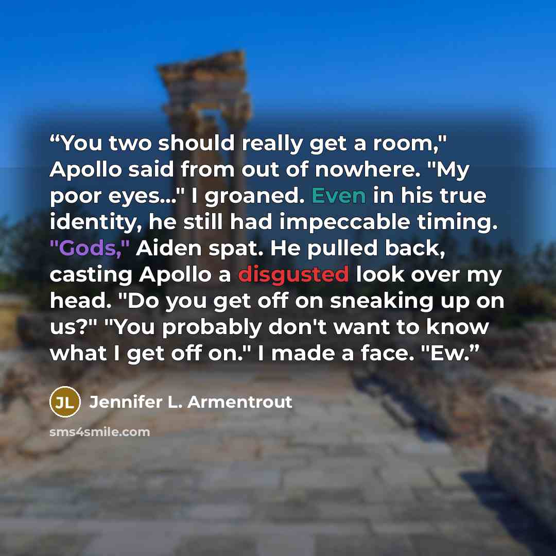 “You two should really get a room," Apollo said from out of nowhere. "My poor eyes..." I groaned. Even in his true identity, he still had impeccable timing. "Gods," Aiden spat. He pulled back, casting Apollo a disgusted look over my head. "Do you get off on sneaking up on us?" "You probably don't…” quote by Jennifer L. Armentrout