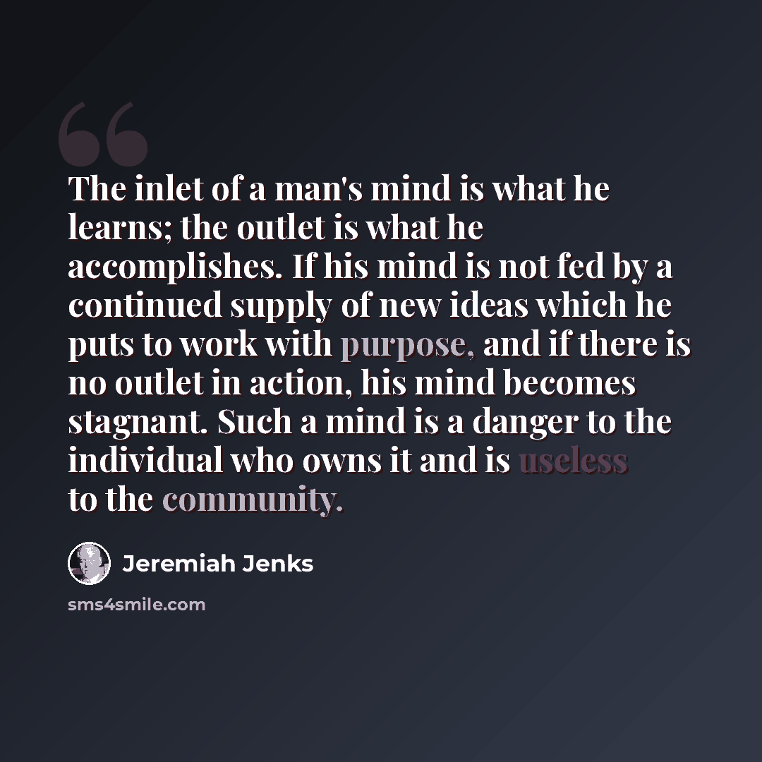 “The inlet of a man's mind is what he learns; the outlet is what he accomplishes. If his mind is not fed by a continued supply of new ideas which he puts to work with purpose, and if there is no outlet in action, his mind becomes stagnant. Such a mind is a danger to the individual who owns it and…” quote by Jeremiah Jenks