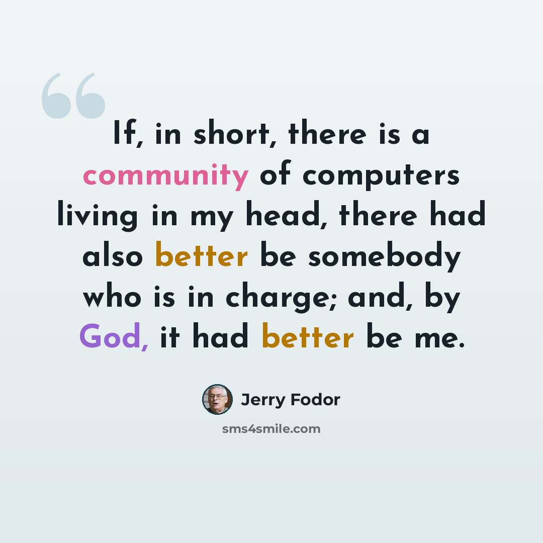 “If, in short, there is a community of computers living in my head, there had also better be somebody who is in charge; and, by God, it had better be me.” quote by Jerry Fodor