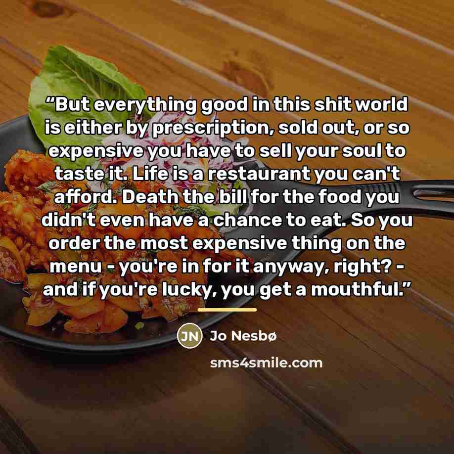 “But everything good in this shit world is either by prescription, sold out, or so expensive you have to sell your soul to taste it. Life is a restaurant you can't afford. Death the bill for the food you didn't even have a chance to eat. So you order the most expensive thing on the menu - you're in…” quote by Jo Nesbø