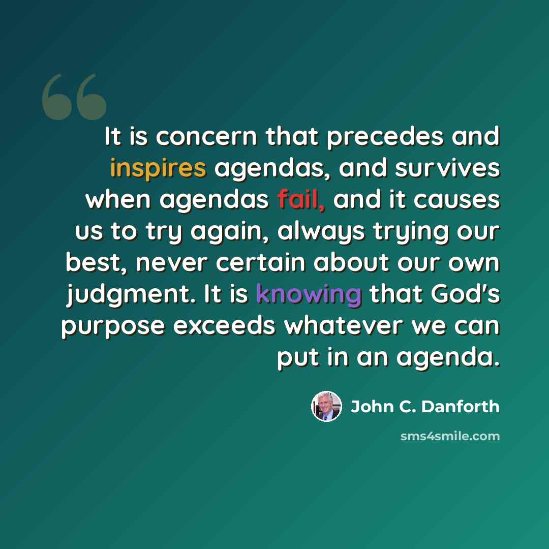 “It is concern that precedes and inspires agendas, and survives when agendas fail, and it causes us to try again, always trying our best, never certain about our own judgment. It is knowing that God's purpose exceeds whatever we can put in an agenda.” quote by John C. Danforth