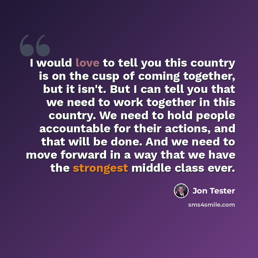 “I would love to tell you this country is on the cusp of coming together, but it isn't. But I can tell you that we need to work together in this country. We need to hold people accountable for their actions, and that will be done. And we need to move forward in a way that we have the strongest…” quote by Jon Tester