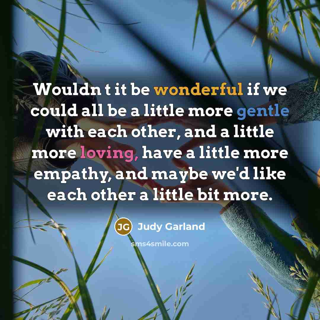“Wouldn t it be wonderful if we could all be a little more gentle with each other, and a little more loving, have a little more empathy, and maybe we'd like each other a little bit more.” quote by Judy Garland