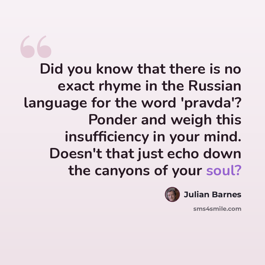 “Did you know that there is no exact rhyme in the Russian language for the word 'pravda'? Ponder and weigh this insufficiency in your mind. Doesn't that just echo down the canyons of your soul?” quote by Julian Barnes