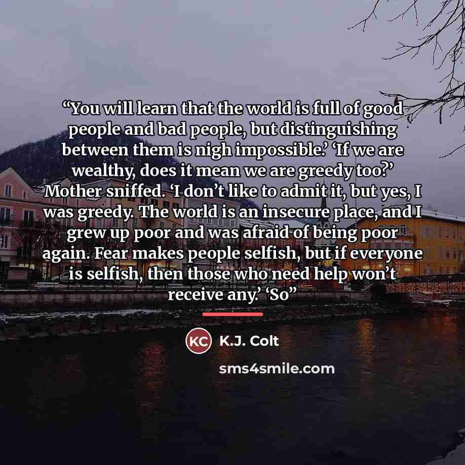 “You will learn that the world is full of good people and bad people, but distinguishing between them is nigh impossible.’ ‘If we are wealthy, does it mean we are greedy too?’ Mother sniffed. ‘I don’t like to admit it, but yes, I was greedy. The world is an insecure place, and I grew up poor and…” quote by K.J. Colt