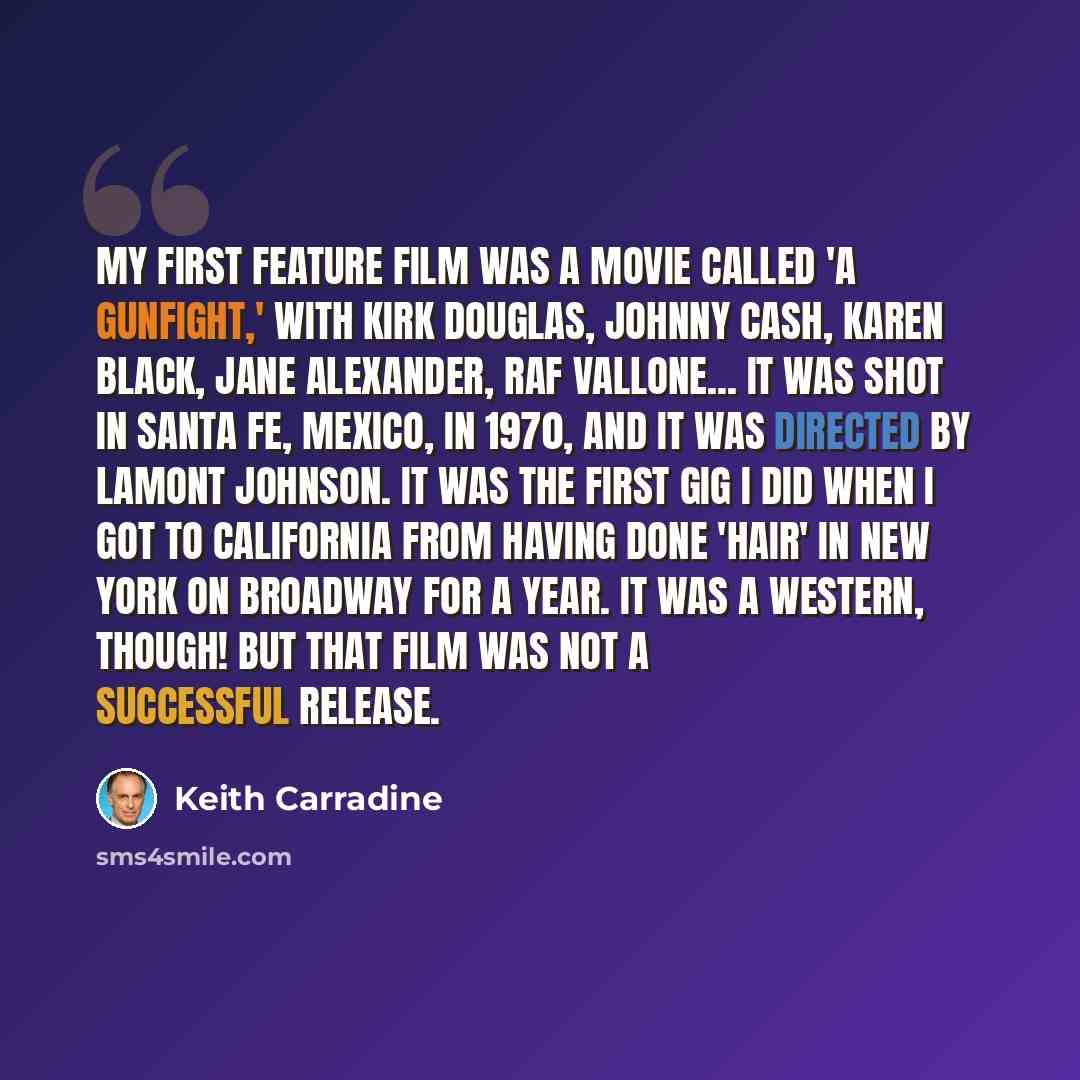 “My first feature film was a movie called 'A Gunfight,' with Kirk Douglas, Johnny Cash, Karen Black, Jane Alexander, Raf Vallone... It was shot in Santa Fe, Mexico, in 1970, and it was directed by Lamont Johnson. It was the first gig I did when I got to California from having done 'Hair' in New…” quote by Keith Carradine