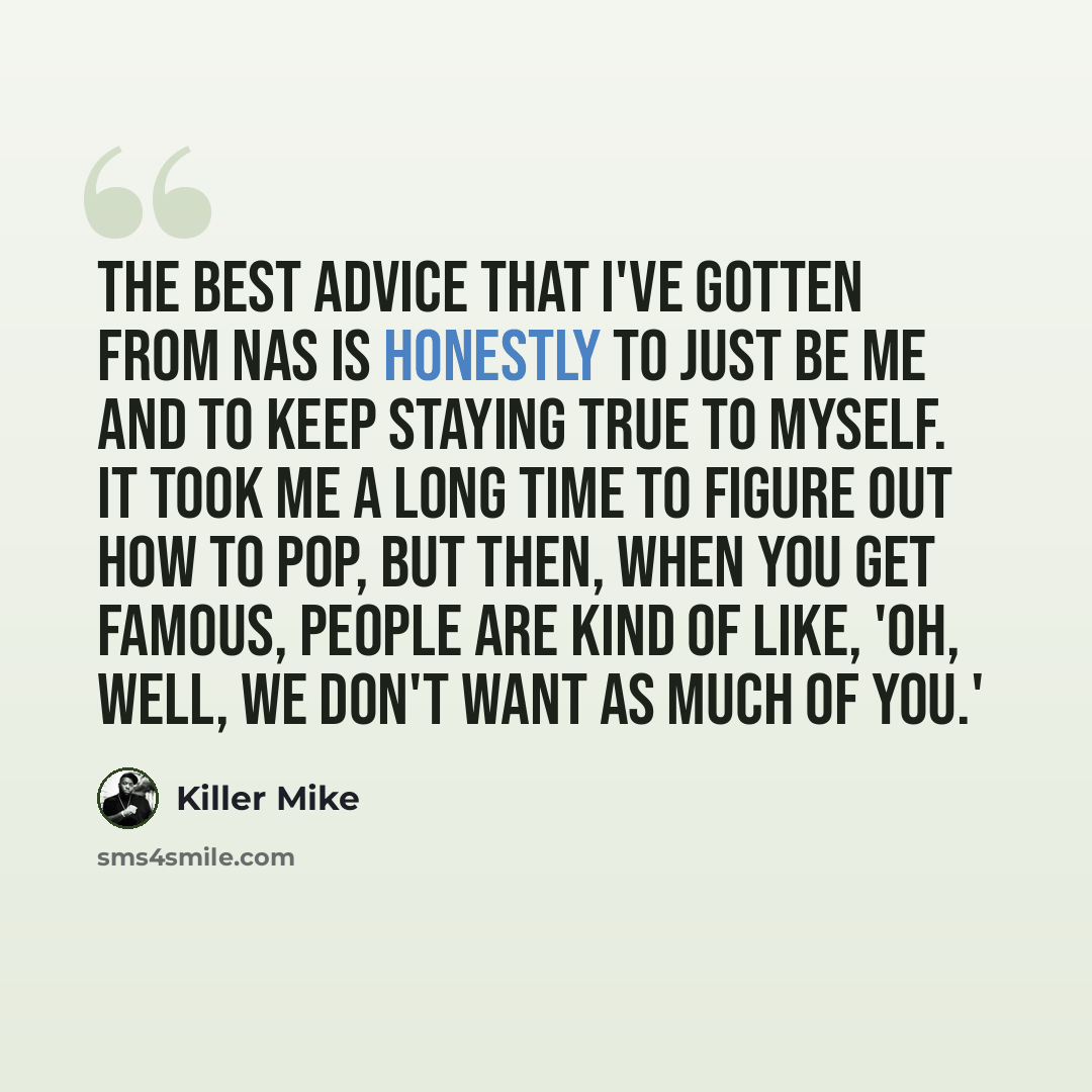 “The best advice that I've gotten from Nas is honestly to just be me and to keep staying true to myself. It took me a long time to figure out how to pop, but then, when you get famous, people are kind of like, 'Oh, well, we don't want as much of you.'” quote by Killer Mike