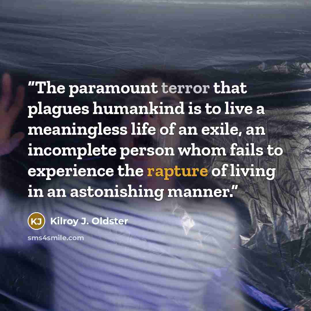 “The paramount terror that plagues humankind is to live a meaningless life of an exile, an incomplete person whom fails to experience the rapture of living in an astonishing manner.” quote by Kilroy J. Oldster