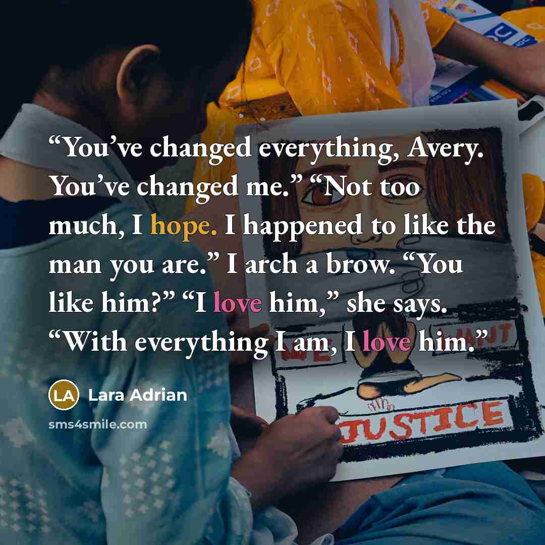“You’ve changed everything, Avery. You’ve changed me.” “Not too much, I hope. I happened to like the man you are.” I arch a brow. “You like him?” “I love him,” she says. “With everything I am, I love him.” quote by Lara Adrian