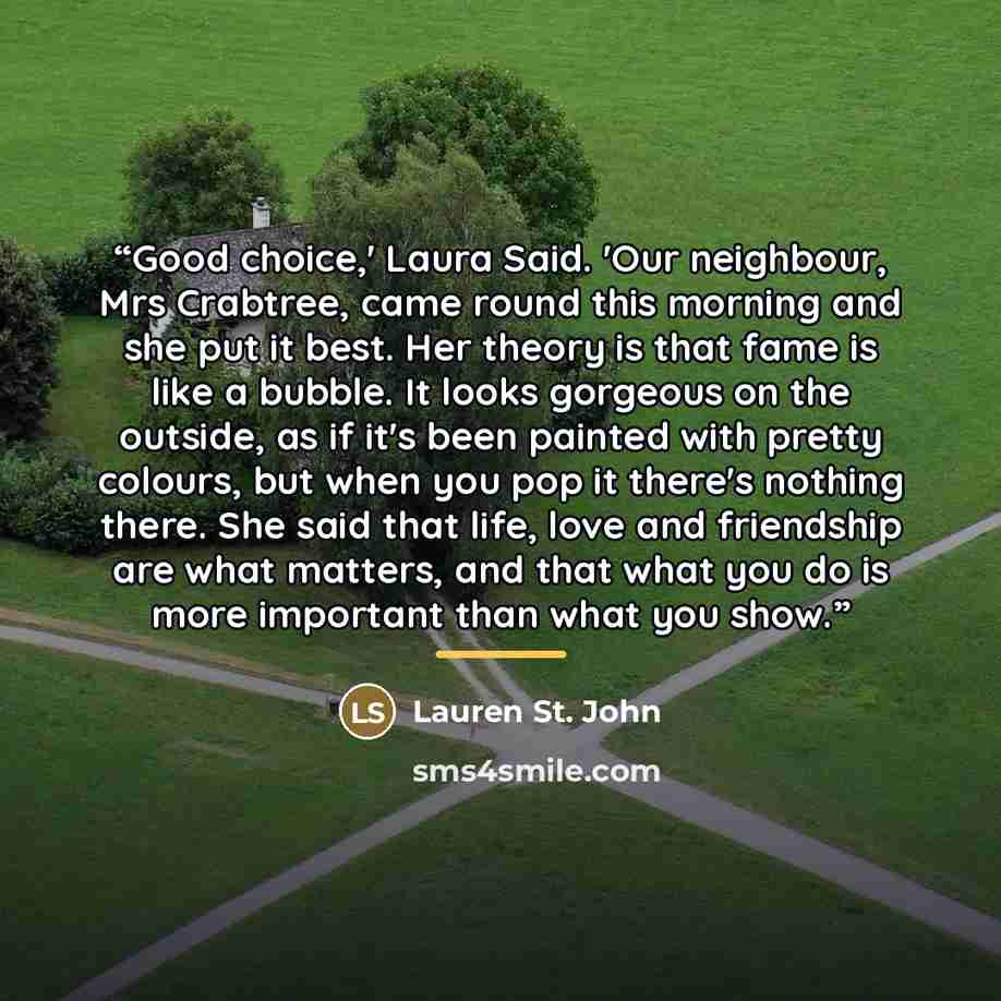 “Good choice,' Laura Said. 'Our neighbour, Mrs Crabtree, came round this morning and she put it best. Her theory is that fame is like a bubble. It looks gorgeous on the outside, as if it's been painted with pretty colours, but when you pop it there's nothing there. She said that life, love and…” quote by Anonymous