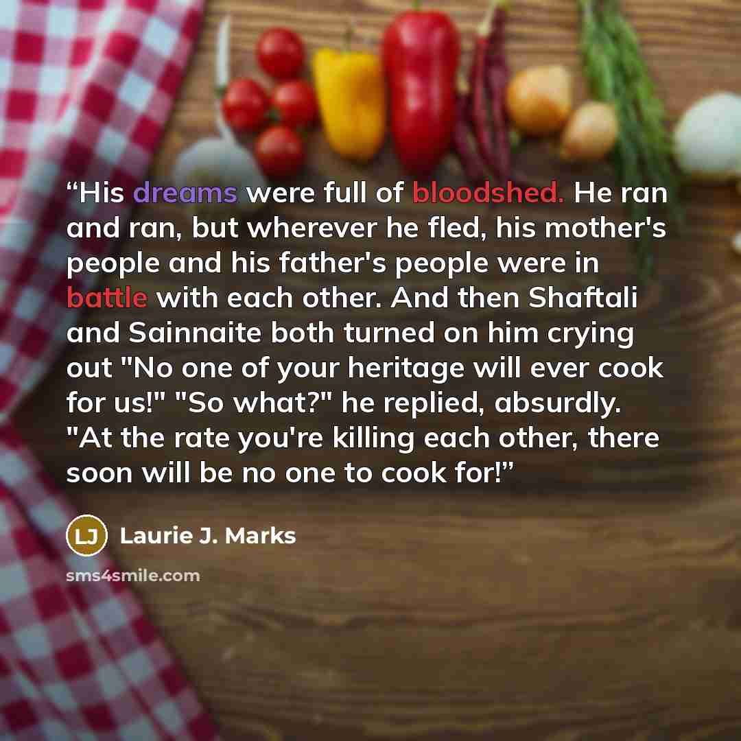 “His dreams were full of bloodshed. He ran and ran, but wherever he fled, his mother's people and his father's people were in battle with each other. And then Shaftali and Sainnaite both turned on him crying out "No one of your heritage will ever cook for us!" "So what?" he replied, absurdly. "At…” quote by Laurie J. Marks