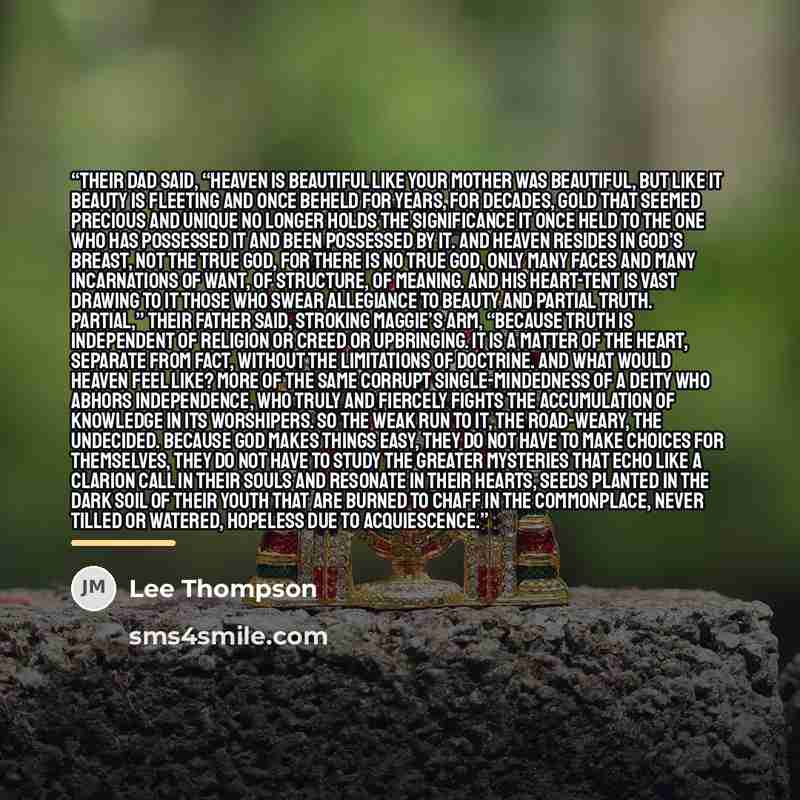 “Their dad said, “Heaven is beautiful like your mother was beautiful, but like it beauty is fleeting and once beheld for years, for decades, gold that seemed precious and unique no longer holds the significance it once held to the one who has possessed it and been possessed by it. And heaven…” quote by Lee Thompson