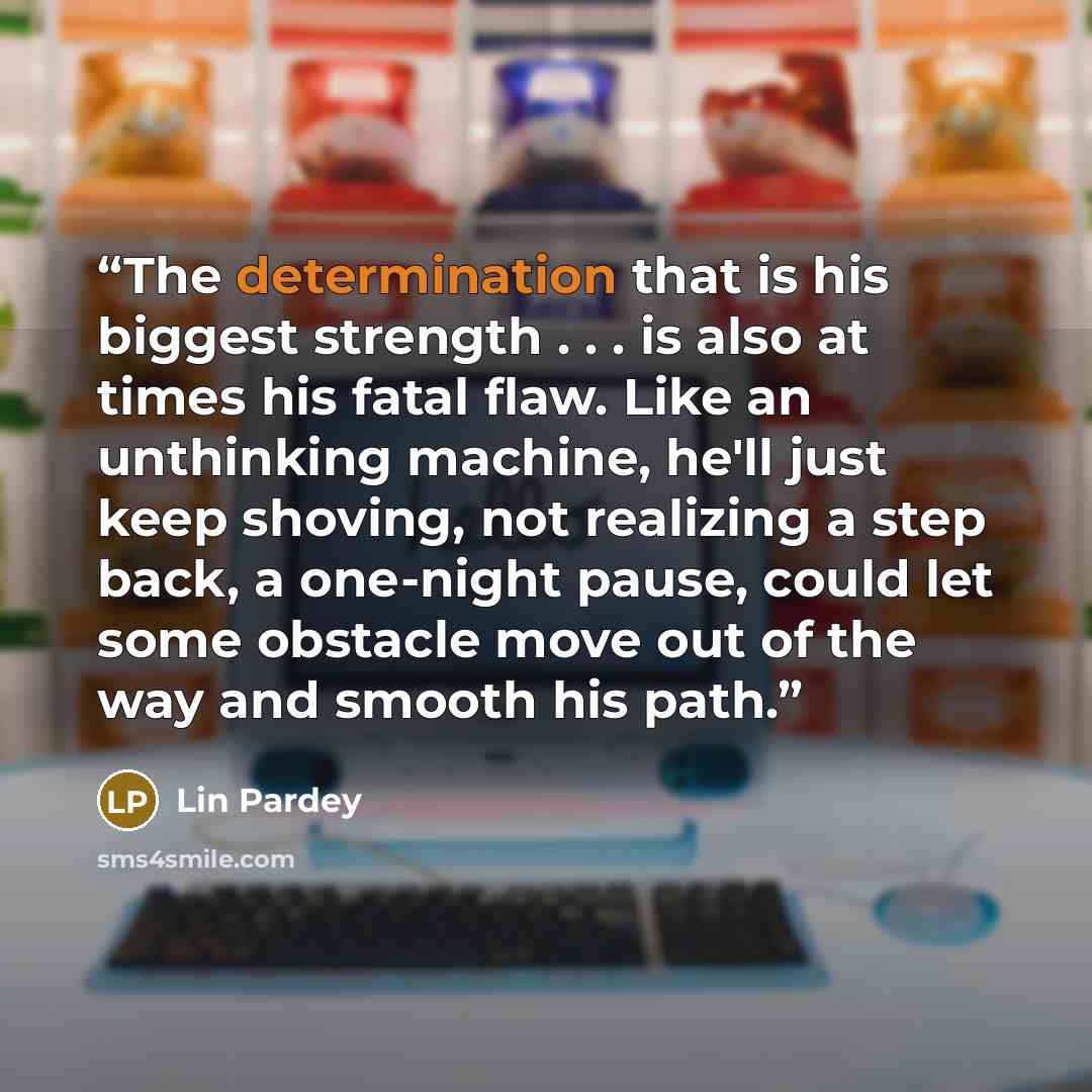 “The determination that is his biggest strength . . . is also at times his fatal flaw. Like an unthinking machine, he'll just keep shoving, not realizing a step back, a one-night pause, could let some obstacle move out of the way and smooth his path.” quote by Lin Pardey
