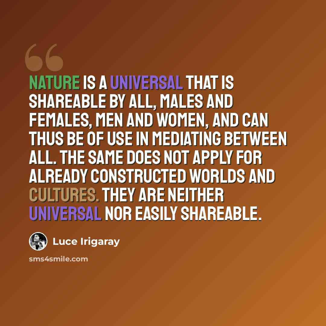 “Nature is a universal that is shareable by all, males and females, men and women, and can thus be of use in mediating between all. The same does not apply for already constructed worlds and cultures. They are neither universal nor easily shareable.” quote by Luce Irigaray