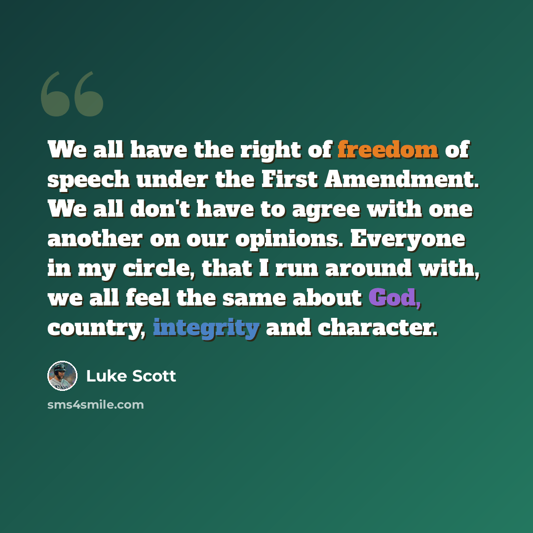 “We all have the right of freedom of speech under the First Amendment. We all don't have to agree with one another on our opinions. Everyone in my circle, that I run around with, we all feel the same about God, country, integrity and character.” quote by Luke Scott