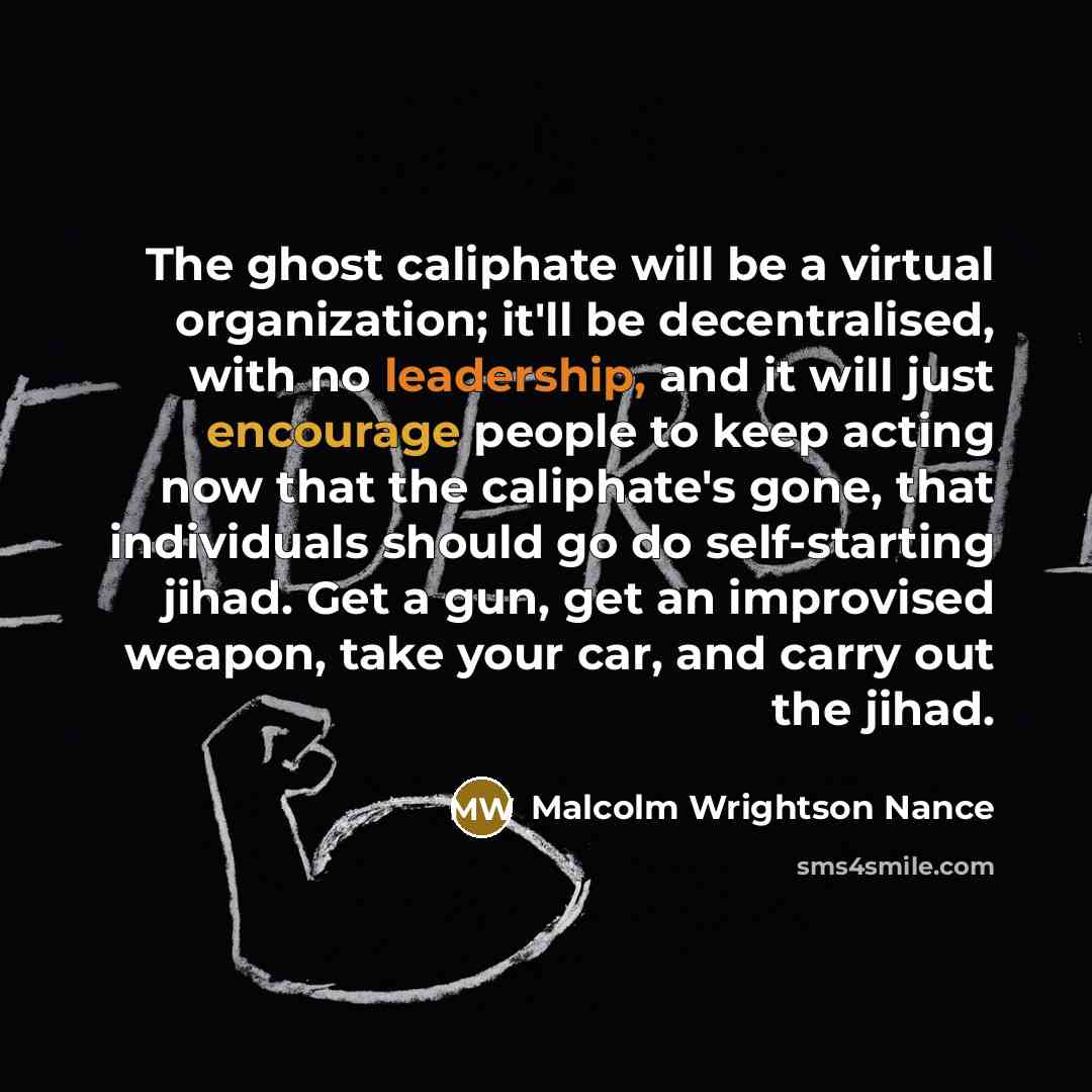 “The ghost caliphate will be a virtual organization; it'll be decentralised, with no leadership, and it will just encourage people to keep acting now that the caliphate's gone, that individuals should go do self-starting jihad. Get a gun, get an improvised weapon, take your car, and carry out the…” quote by Malcolm Wrightson Nance