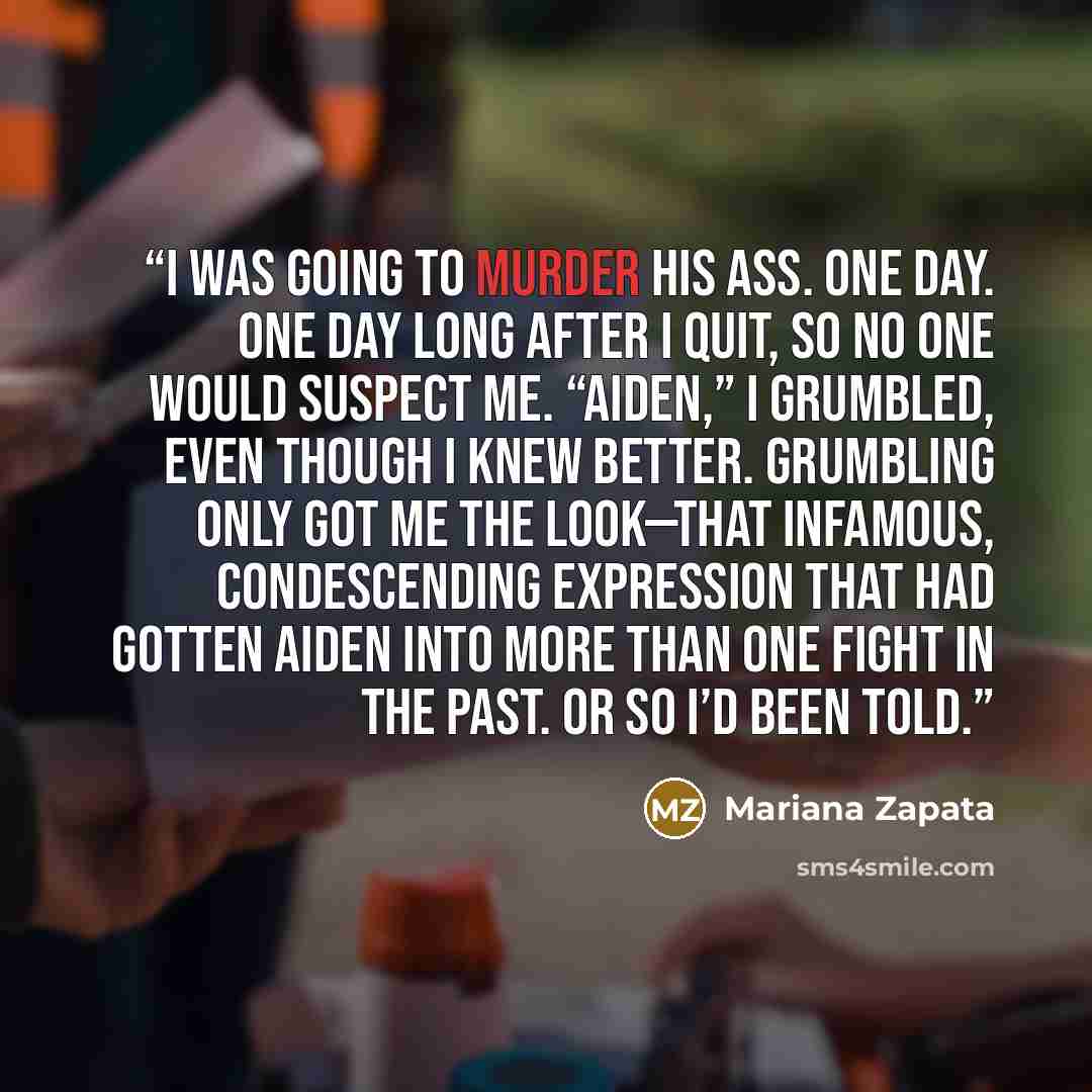 “I was going to murder his ass. One day. One day long after I quit, so no one would suspect me. “Aiden,” I grumbled, even though I knew better. Grumbling only got me the look—that infamous, condescending expression that had gotten Aiden into more than one fight in the past. Or so I’d been told.” quote by Mariana Zapata