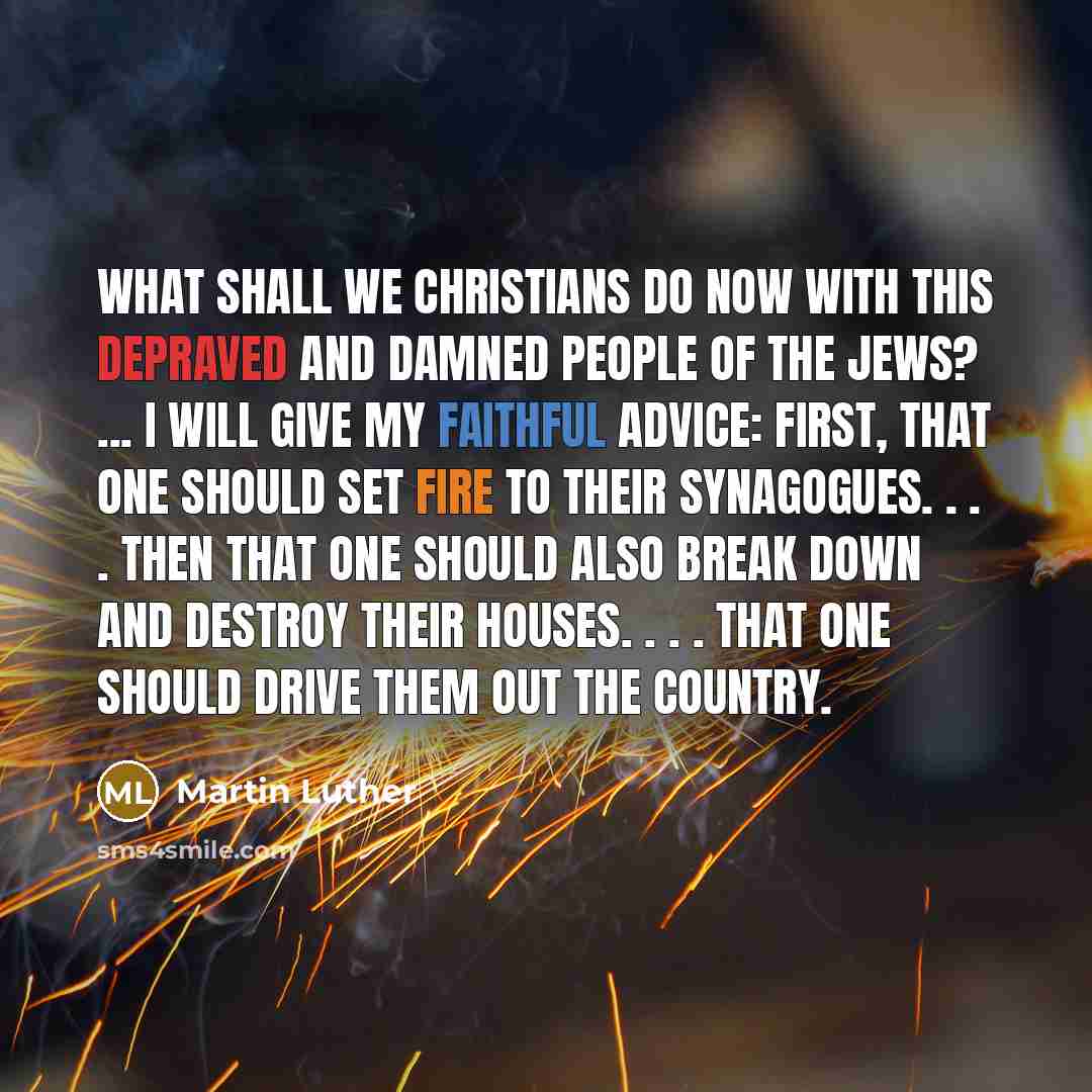 “What shall we Christians do now with this depraved and damned people of the Jews? ... I will give my faithful advice: First, that one should set fire to their synagogues. . . . Then that one should also break down and destroy their houses. . . . That one should drive them out the country.” quote by Martin Luther