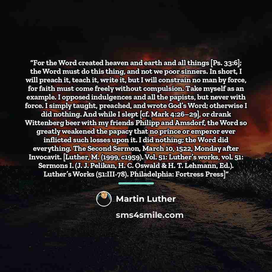 “For the Word created heaven and earth and all things [Ps. 33:6]; the Word must do this thing, and not we poor sinners. In short, I will preach it, teach it, write it, but I will constrain no man by force, for faith must come freely without compulsion. Take myself as an example. I opposed…” quote by Martin Luther