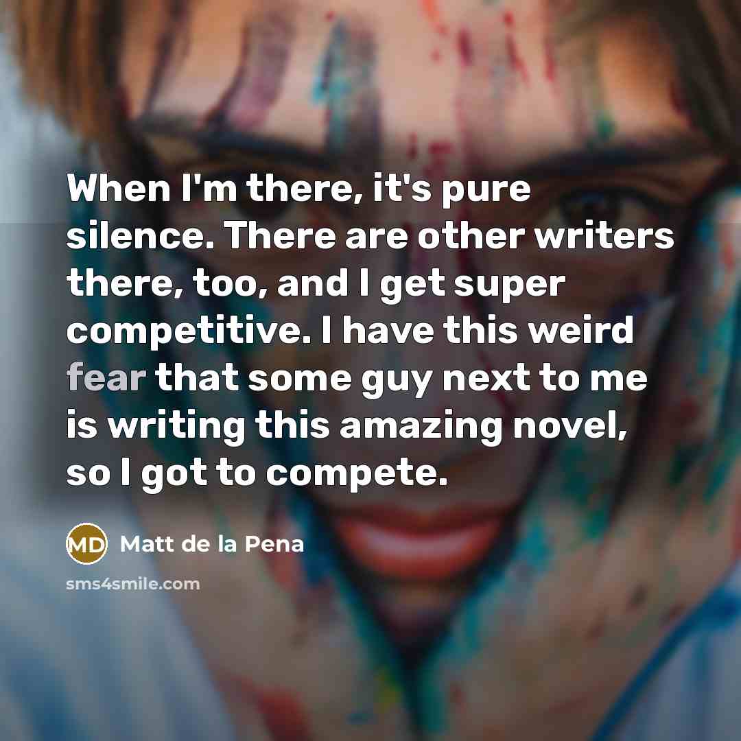 “When I'm there, it's pure silence. There are other writers there, too, and I get super competitive. I have this weird fear that some guy next to me is writing this amazing novel, so I got to compete.” quote by Matt de la Pena