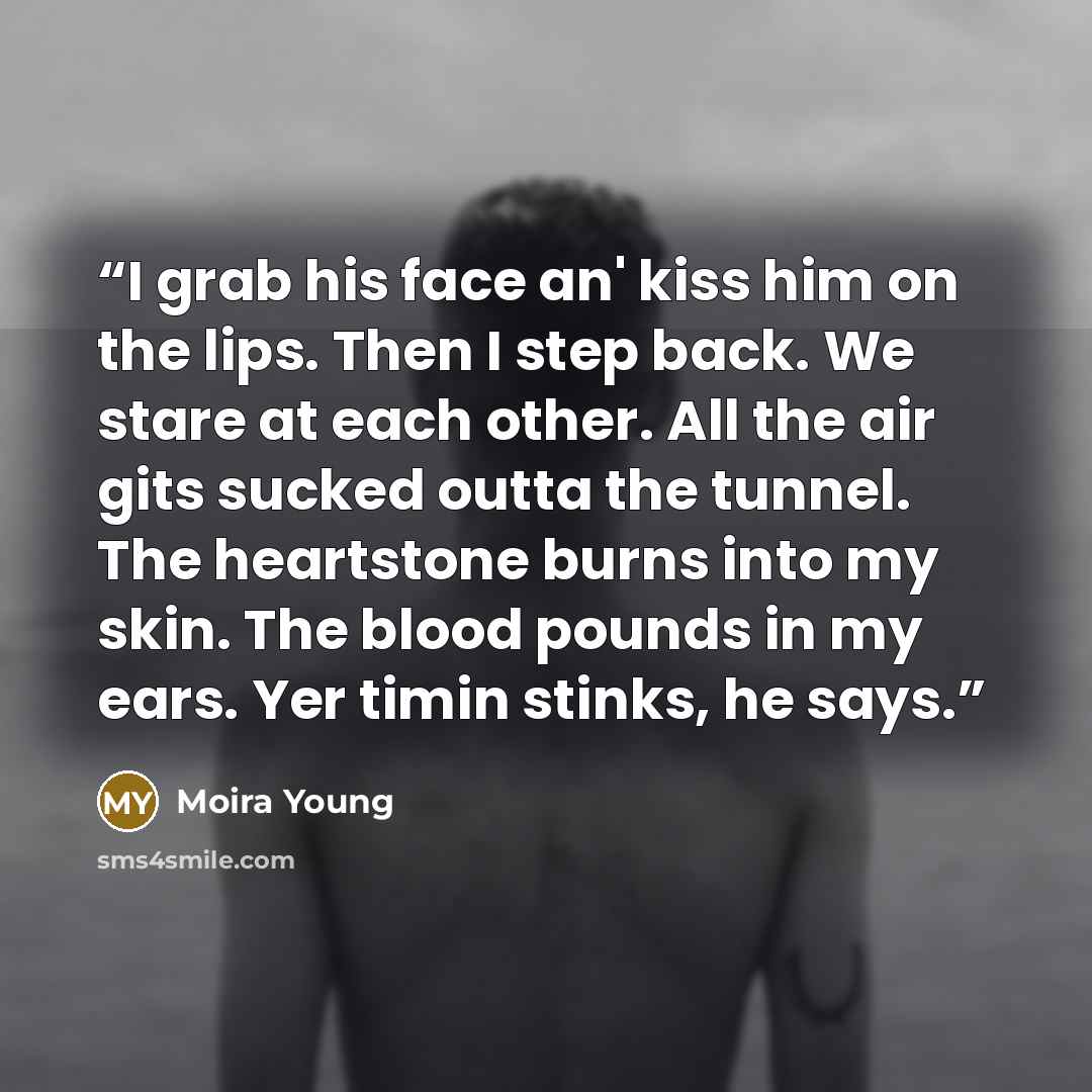 “I grab his face an' kiss him on the lips. Then I step back. We stare at each other. All the air gits sucked outta the tunnel. The heartstone burns into my skin. The blood pounds in my ears. Yer timin stinks, he says.” quote by Moira Young