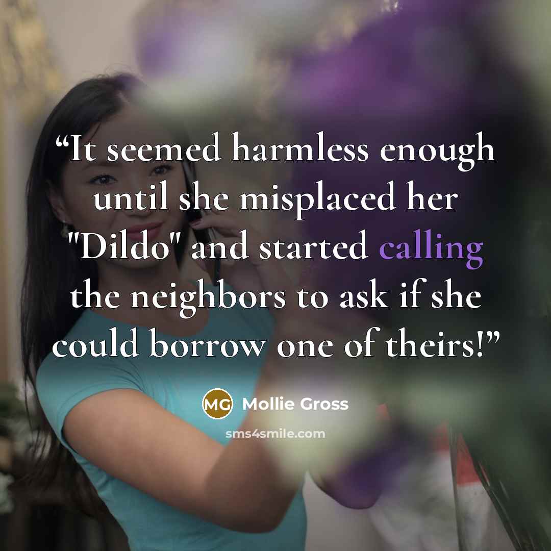 “It seemed harmless enough until she misplaced her "Dildo" and started calling the neighbors to ask if she could borrow one of theirs!” quote by Mollie Gross