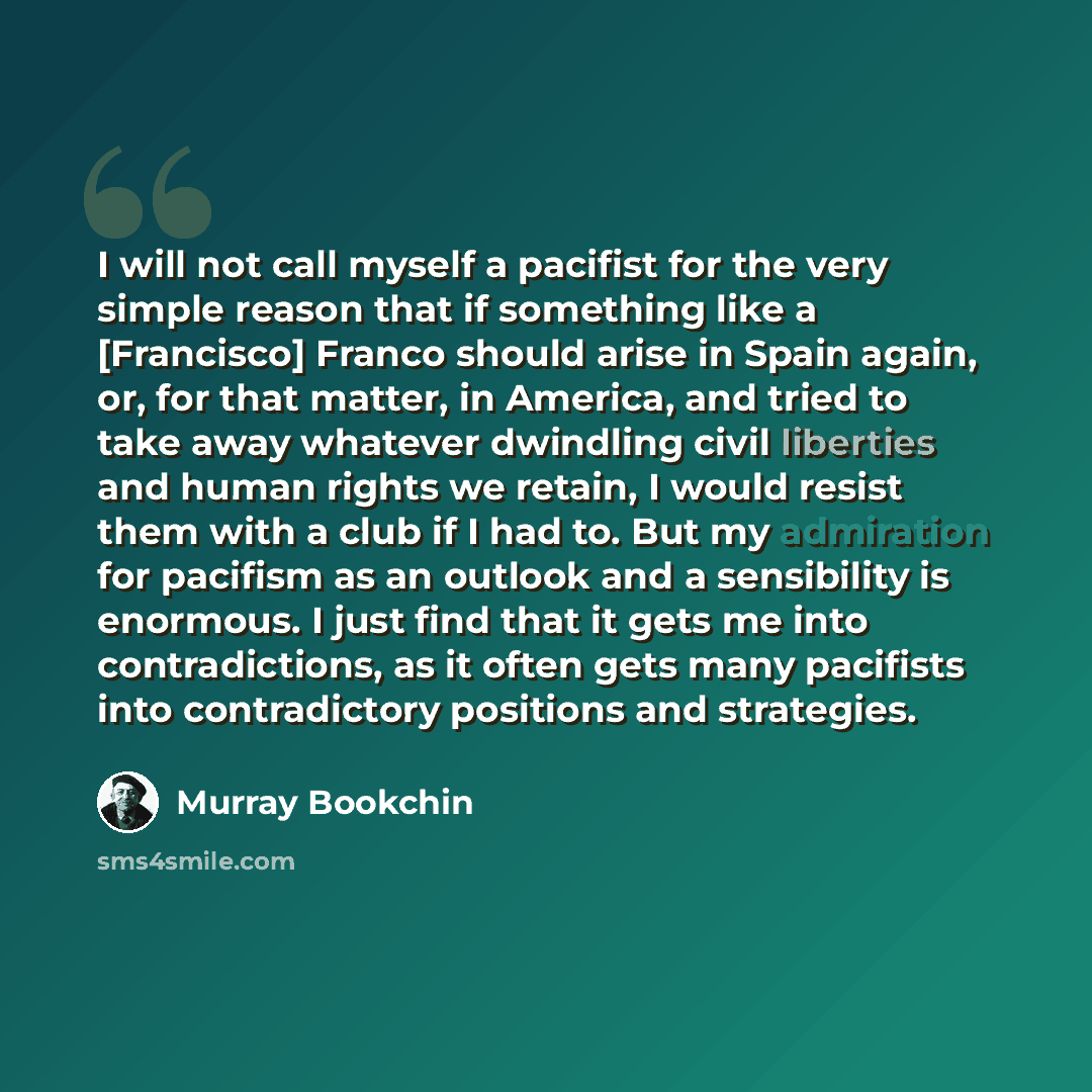 “I will not call myself a pacifist for the very simple reason that if something like a [Francisco] Franco should arise in Spain again, or, for that matter, in America, and tried to take away whatever dwindling civil liberties and human rights we retain, I would resist them with a club if I had to…” quote by Murray Bookchin