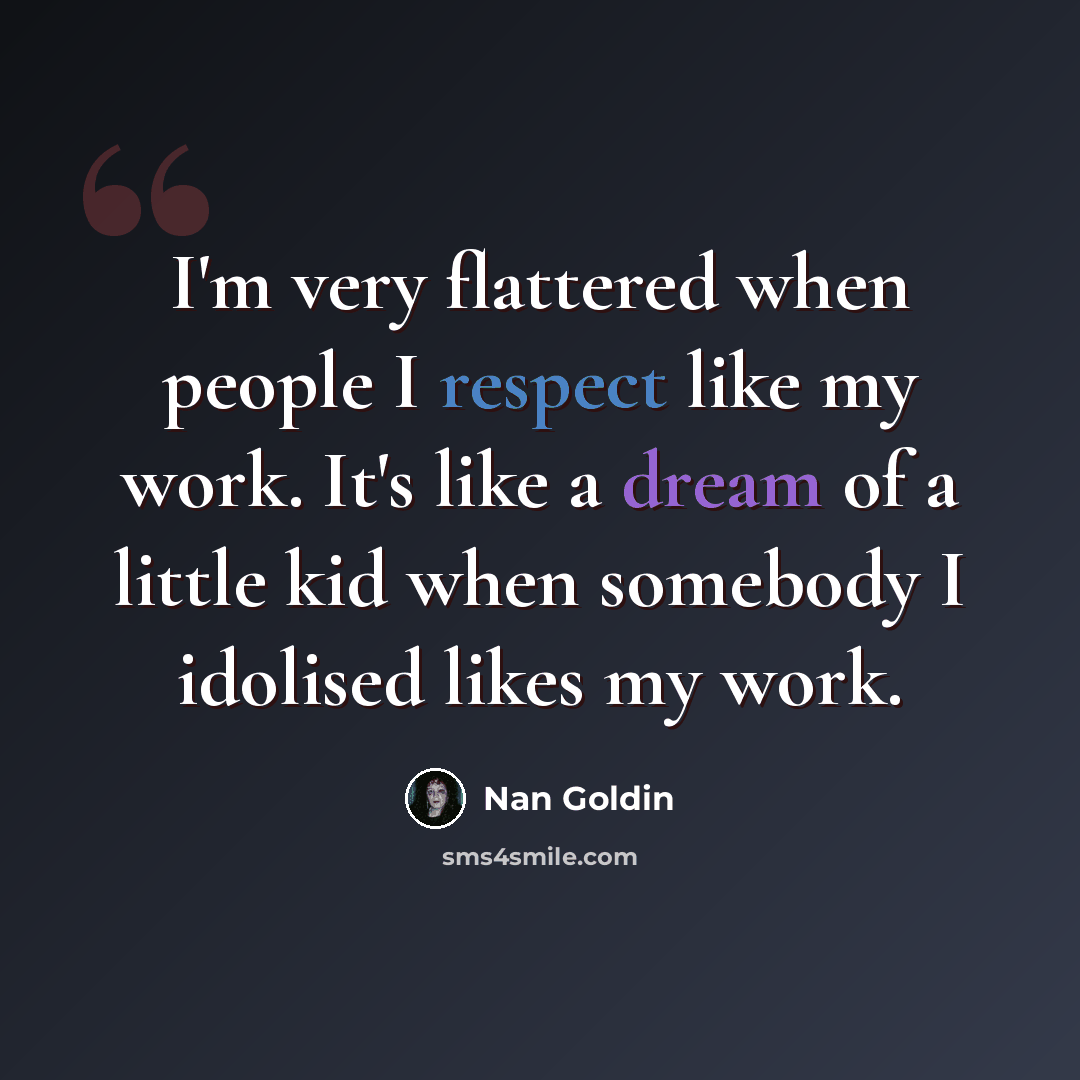 “I'm very flattered when people I respect like my work. It's like a dream of a little kid when somebody I idolised likes my work.” quote by Nan Goldin
