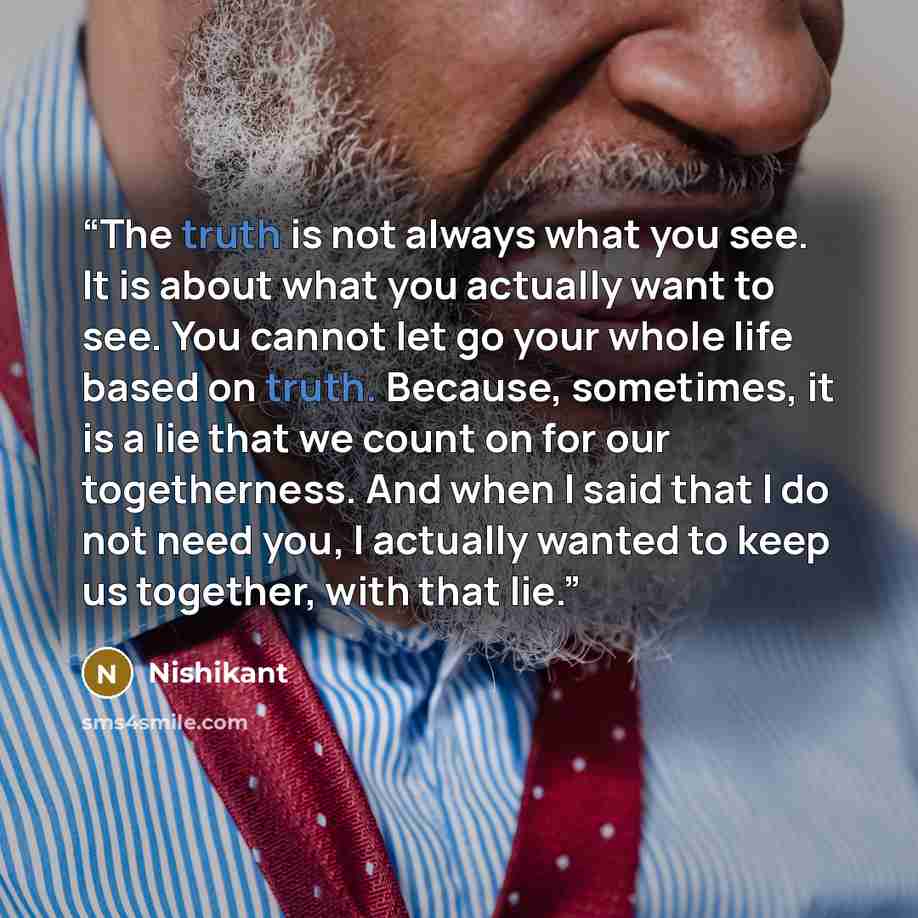 “The truth is not always what you see. It is about what you actually want to see. You cannot let go your whole life based on truth. Because, sometimes, it is a lie that we count on for our togetherness. And when I said that I do not need you, I actually wanted to keep us together, with that lie.” quote by Nishikant