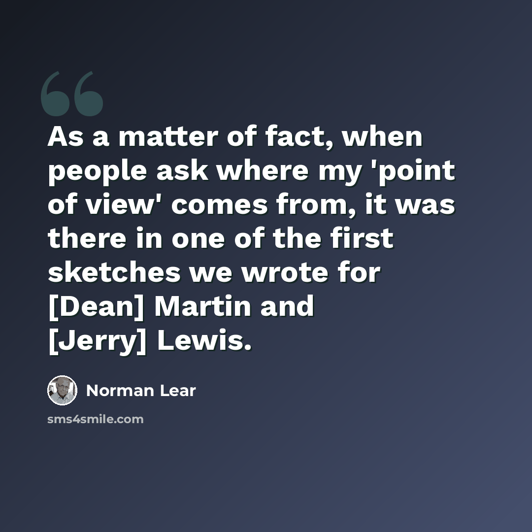“As a matter of fact, when people ask where my 'point of view' comes from, it was there in one of the first sketches we wrote for [Dean] Martin and [Jerry] Lewis.” quote by Norman Lear