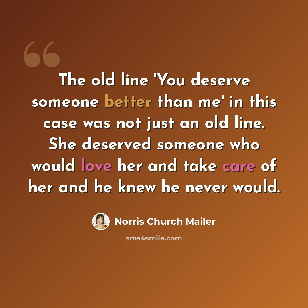 “The old line 'You deserve someone better than me' in this case was not just an old line. She deserved someone who would love her and take care of her and he knew he never would.” quote by Norris Church Mailer